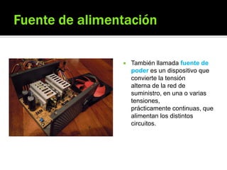  También llamada fuente de
poder es un dispositivo que
convierte la tensión
alterna de la red de
suministro, en una o varias
tensiones,
prácticamente continuas, que
alimentan los distintos
circuitos.
 