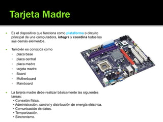 Es el dispositivo que funciona como plataforma o circuito
principal de una computadora, integra y coordina todos los
sus demás elementos.
 También es conocida como
 placa base
 placa central
 placa madre
 tarjeta madre
 Board
 Motherboard
 Mainboard
 La tarjeta madre debe realizar básicamente las siguientes
tareas:
• Conexión física.
• Administración, control y distribución de energía eléctrica.
• Comunicación de datos.
• Temporización.
• Sincronismo.
 