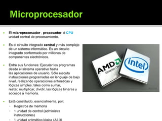  El microprocesador , procesador, ó CPU
unidad central de procesamiento.
 Es el circuito integrado central y más complejo
de un sistema informático. Es un circuito
integrado conformado por millones de
componentes electrónicos.
 Entre sus funciones: Ejecutar los programas
desde el sistema operativo hasta
las aplicaciones de usuario. Sólo ejecuta
instrucciones programadas en lenguaje de bajo
nivel, realizando operaciones aritméticas y
lógicas simples, tales como sumar,
restar, multiplicar, dividir, las lógicas binaras y
accesos a memoria.
 Está constituido, esencialmente, por:
 Registros de memoria
 1 unidad de control (administra
instrucciones)
 
