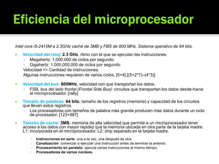Intel core i5-2410M a 2.3GHz caché de 3MB y FBS de 800 MHz, Sistema operativo de 64 bits.
 Velocidad del reloj: 2.3 GHz, ritmo con el que se ejecutan las instrucciones.
 Megahertz: 1,000,000 de ciclos por segundo
 Gigahertz: 1,000,000,000 de ciclos por segundo
Velocidad <> Cantidad de instrucciones.
Algunas instrucciones requieren de varios ciclos. [5+4] [(5+2*7)–(4*3)]
 Velocidad del bus: 800MHz, velocidad con que transportan los datos.
 FSB, bus del lado frontal (Frontal Side Bus): circuitos que transportan los datos desde-hacia
el microprocesador. [rally]
 Tamaño de palabras: 64 bits, tamaño de los registros (memoria) y capacidad de los circuitos
que llevan estos registros.
 Los procesadores con tamaños de palabra más grande producen más datos durante un ciclo
de procesador. [123+987]
 Tamaño de cache: 3MB, memoria de alta velocidad que permite a un microprocesador tener
acceso a los datos con mayor rapidez que la memoria ubicada en otra parte de la tarjeta madre.
L1: incorporada en el microprocesador, L2: chip separado en la tarjeta madre.
▪ Instrucciones en serie: una a la vez, una después de otra
▪ Canalización: comenzar a ejecutar una instrucción antes de terminar la anterior.
▪ Procesamiento en paralelo: ejecuta varias instrucciones al mismo tiempo.
▪ Procesadores de varios núcleos.
 