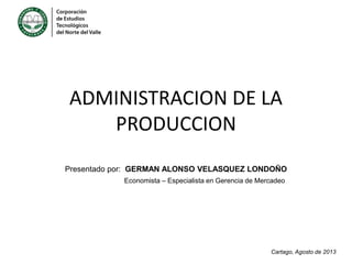 ADMINISTRACION DE LA
PRODUCCION
Presentado por: GERMAN ALONSO VELASQUEZ LONDOÑO
Economista – Especialista en Gerencia de Mercadeo

Cartago, Agosto de 2013

 