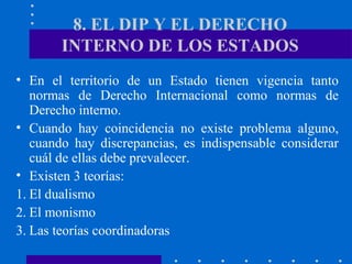 8. EL DIP Y EL DERECHO
INTERNO DE LOS ESTADOS
• En el territorio de un Estado tienen vigencia tanto
normas de Derecho Internacional como normas de
Derecho interno.
• Cuando hay coincidencia no existe problema alguno,
cuando hay discrepancias, es indispensable considerar
cuál de ellas debe prevalecer.
• Existen 3 teorías:
1. El dualismo
2. El monismo
3. Las teorías coordinadoras

 