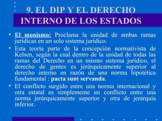 9. EL DIP Y EL DERECHO
INTERNO DE LOS ESTADOS
• El monismo: Proclama la unidad de ambas ramas
jurídicas en un solo sistema jurídico.
• Esta teoría parte de la concepción normativista de
Kelsen, según la cual dentro de la unidad de todas las
ramas del Derecho en un mismo sistema jurídico, el
derecho de gentes es jerárquicamente superior al
derecho interno en razón de una norma hipotética
fundamental : pacta sunt servanda.
• El conflicto surgido entre una norma internacional y
otra estatal es simplemente un conflicto entre una
norma jerárquicamente superior y otra de jerarquía
inferior.

 