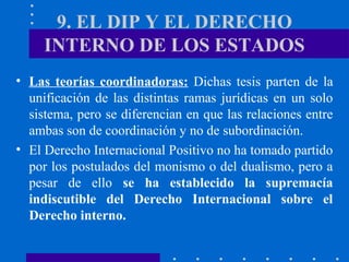 9. EL DIP Y EL DERECHO
INTERNO DE LOS ESTADOS
• Las teorías coordinadoras: Dichas tesis parten de la
unificación de las distintas ramas jurídicas en un solo
sistema, pero se diferencian en que las relaciones entre
ambas son de coordinación y no de subordinación.
• El Derecho Internacional Positivo no ha tomado partido
por los postulados del monismo o del dualismo, pero a
pesar de ello se ha establecido la supremacía
indiscutible del Derecho Internacional sobre el
Derecho interno.

 
