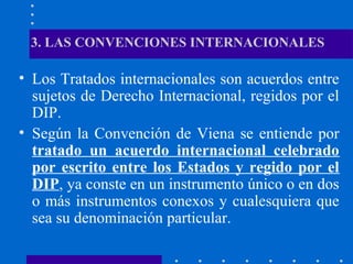 3. LAS CONVENCIONES INTERNACIONALES

• Los Tratados internacionales son acuerdos entre
sujetos de Derecho Internacional, regidos por el
DIP.
• Según la Convención de Viena se entiende por
tratado un acuerdo internacional celebrado
por escrito entre los Estados y regido por el
DIP, ya conste en un instrumento único o en dos
o más instrumentos conexos y cualesquiera que
sea su denominación particular.

 