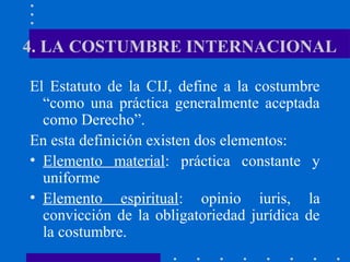 4. LA COSTUMBRE INTERNACIONAL
El Estatuto de la CIJ, define a la costumbre
“como una práctica generalmente aceptada
como Derecho”.
En esta definición existen dos elementos:
• Elemento material: práctica constante y
uniforme
• Elemento espiritual: opinio iuris, la
convicción de la obligatoriedad jurídica de
la costumbre.

 