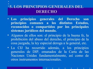 5. LOS PRINCIPIOS GENERALES DEL
DERECHO
• Los principios generales del Derecho son
principios comunes a los distintos Estados,
reconocidos o compartidos por los principales
sistemas jurídicos del mundo.
• Algunos de ellos son: el principio de la buena fe, la
prohibición del abuso del derecho, el principio de la
cosa juzgada, la ley especial deroga a la general, etc.
• La CIJ ha recurrido además, a los principios
generales de DIP, emanados de la Carta de las
Naciones Unidas fundamentalmente, así como de
otros instrumentos internacionales.

 