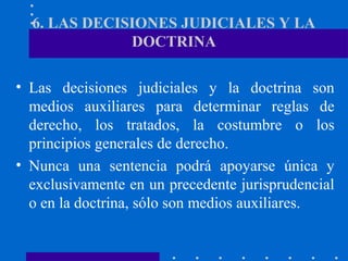 6. LAS DECISIONES JUDICIALES Y LA
DOCTRINA
• Las decisiones judiciales y la doctrina son
medios auxiliares para determinar reglas de
derecho, los tratados, la costumbre o los
principios generales de derecho.
• Nunca una sentencia podrá apoyarse única y
exclusivamente en un precedente jurisprudencial
o en la doctrina, sólo son medios auxiliares.

 