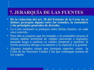 7. JERARQUÍA DE LAS FUENTES
• De la redacción del art. 38 del Estatuto de la Corte no se
deduce jerarquía alguna entre los tratados, la costumbre
y los principios generales de derecho.
• La Corte analizará la jerarquía entre dichas fuentes, en cada
caso concreto.
• Para ello se requiere que los tratados y la costumbre posean el
mismo ámbito territorial de validez (universal o regional),
pasando luego a analizar su validez temporal y material: la
norma posterior deroga a la anterior y la especial a la general.
• Algunos tratados tienen una jerarquía superior, como la
Carta de las Naciones Unidas y los que contengan normas de
ius cogens.

 