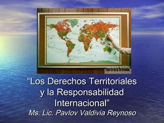 “Los Derechos Territoriales
y la Responsabilidad
Internacional”
Ms. Lic. Pavlov Valdivia Reynoso

 