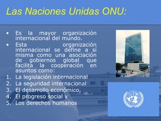 Las Naciones Unidas ONU:
•
•

1.
2.
3.
4.
5.

Es la mayor organización
internacional del mundo.
Esta
organización
internacional se define a sí
misma como una asociación
de gobiernos global que
facilita la cooperación en
asuntos como:
La legislación internacional
La seguridad internacional
El desarrollo económico,
El progreso social y
Los derechos humanos

 