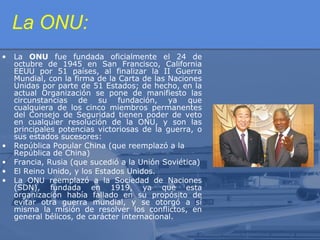 La ONU:
•

•
•
•
•

La ONU fue fundada oficialmente el 24 de
octubre de 1945 en San Francisco, California
EEUU por 51 países, al finalizar la II Guerra
Mundial, con la firma de la Carta de las Naciones
Unidas por parte de 51 Estados; de hecho, en la
actual Organización se pone de manifiesto las
circunstancias de su fundación, ya que
cualquiera de los cinco miembros permanentes
del Consejo de Seguridad tienen poder de veto
en cualquier resolución de la ONU, y son las
principales potencias victoriosas de la guerra, o
sus estados sucesores:
República Popular China (que reemplazó a la
República de China)
Francia, Rusia (que sucedió a la Unión Soviética)
El Reino Unido, y los Estados Unidos.
La ONU reemplazó a la Sociedad de Naciones
(SDN), fundada en 1919, ya que esta
organización había fallado en su propósito de
evitar otra guerra mundial, y se otorgó a sí
misma la misión de resolver los conflictos, en
general bélicos, de carácter internacional.

 