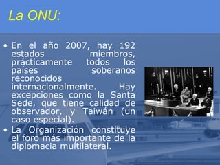 La ONU:
• En el año 2007, hay 192
estados
miembros,
prácticamente
todos
los
países
soberanos
reconocidos
internacionalmente.
Hay
excepciones como la Santa
Sede, que tiene calidad de
observador, y Taiwán (un
caso especial).
• La Organización constituye
el foro más importante de la
diplomacia multilateral.

 