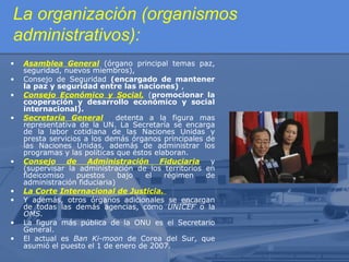 La organización (organismos
administrativos):
•
•
•
•

•

•
•
•
•

Asamblea General (órgano principal temas paz,
seguridad, nuevos miembros),
Consejo de Seguridad (encargado de mantener
la paz y seguridad entre las naciones) ,
Consejo Económico y Social, (promocionar la
cooperación y desarrollo económico y social
internacional).
Secretaría General
detenta a la figura mas
representativa de la UN. La Secretaría se encarga
de la labor cotidiana de las Naciones Unidas y
presta servicios a los demás órganos principales de
las Naciones Unidas, además de administrar los
programas y las políticas que éstos elaboran.
Consejo de Administración Fiduciaria
y
(supervisar la administración de los territorios en
fideicomiso
puestos
bajo
el
régimen
de
administración fiduciaria)
La Corte Internacional de Justicia.
Y además, otros órganos adicionales se encargan
de todas las demás agencias, como UNICEF o la
OMS.
La figura más pública de la ONU es el Secretario
General.
El actual es Ban Ki-moon de Corea del Sur, que
asumió el puesto el 1 de enero de 2007.

 