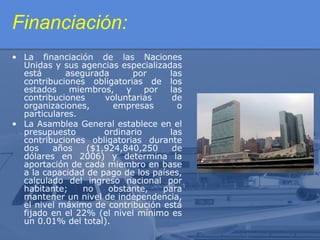 Financiación:
• La financiación de las Naciones
Unidas y sus agencias especializadas
está
asegurada
por
las
contribuciones obligatorias de los
estados miembros, y por las
contribuciones
voluntarias
de
organizaciones,
empresas
o
particulares.
• La Asamblea General establece en el
presupuesto
ordinario
las
contribuciones obligatorias durante
dos
años
($1,924,840,250
de
dólares en 2006) y determina la
aportación de cada miembro en base
a la capacidad de pago de los países,
calculado del ingreso nacional por
habitante;
no
obstante,
para
mantener un nivel de independencia,
el nivel máximo de contribución está
fijado en el 22% (el nivel mínimo es
un 0.01% del total).

 