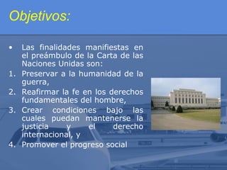 Objetivos:
•
1.
2.
3.

4.

Las finalidades manifiestas en
el preámbulo de la Carta de las
Naciones Unidas son:
Preservar a la humanidad de la
guerra,
Reafirmar la fe en los derechos
fundamentales del hombre,
Crear condiciones bajo las
cuales puedan mantenerse la
justicia
y
el
derecho
internacional, y
Promover el progreso social

 