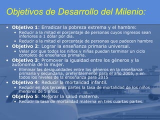 Objetivos de Desarrollo del Milenio:
• Objetivo 1: Erradicar la pobreza extrema y el hambre:

• Reducir a la mitad el porcentaje de personas cuyos ingresos sean
inferiores a 1 dólar por día.
• Reducir a la mitad el porcentaje de personas que padecen hambre

• Objetivo 2: Lograr la enseñanza primaria universal.

• Velar por que todos los niños y niñas puedan terminar un ciclo
completo de enseñanza primaria.

• Objetivo 3: Promover la igualdad entre los géneros y la
autonomía de la mujer.

• Eliminar las desigualdades entre los géneros en la enseñanza
primaria y secundaria, preferiblemente para el año 2005, y en
todos los niveles de la enseñanza para 2015

• Objetivo 4: Reducir la mortalidad infantil.

• Reducir en dos terceras partes la tasa de mortalidad de los niños
menores de 5 años.

• Objetivo 5: Mejorar la salud materna.

• Reducir la tasa de mortalidad materna en tres cuartas partes.

 