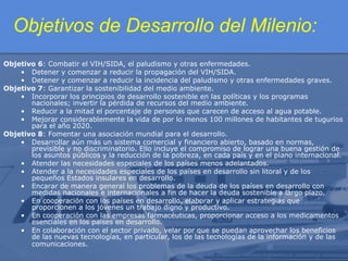 Objetivos de Desarrollo del Milenio:
Objetivo 6: Combatir el VIH/SIDA, el paludismo y otras enfermedades.
• Detener y comenzar a reducir la propagación del VIH/SIDA.
• Detener y comenzar a reducir la incidencia del paludismo y otras enfermedades graves.
Objetivo 7: Garantizar la sostenibilidad del medio ambiente.
• Incorporar los principios de desarrollo sostenible en las políticas y los programas
nacionales; invertir la pérdida de recursos del medio ambiente.
• Reducir a la mitad el porcentaje de personas que carecen de acceso al agua potable.
• Mejorar considerablemente la vida de por lo menos 100 millones de habitantes de tugurios
para el año 2020.
Objetivo 8: Fomentar una asociación mundial para el desarrollo.
• Desarrollar aún más un sistema comercial y financiero abierto, basado en normas,
previsible y no discriminatorio. Ello incluye el compromiso de lograr una buena gestión de
los asuntos públicos y la reducción de la pobreza, en cada país y en el plano internacional.
• Atender las necesidades especiales de los países menos adelantados.
• Atender a la necesidades especiales de los países en desarrollo sin litoral y de los
pequeños Estados insulares en desarrollo.
• Encarar de manera general los problemas de la deuda de los países en desarrollo con
medidas nacionales e internacionales a fin de hacer la deuda sostenible a largo plazo.
• En cooperación con los países en desarrollo, elaborar y aplicar estrategias que
proporcionen a los jóvenes un trabajo digno y productivo.
• En cooperación con las empresas farmacéuticas, proporcionar acceso a los medicamentos
esenciales en los países en desarrollo.
• En colaboración con el sector privado, velar por que se puedan aprovechar los beneficios
de las nuevas tecnologías, en particular, los de las tecnologías de la información y de las
comunicaciones.

 