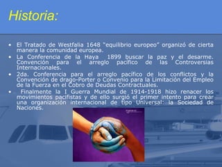 Historia:
• El Tratado de Westfalia 1648 “equilibrio europeo” organizó de cierta
manera la comunidad europea.
• La Conferencia de la Haya
1899 buscar la paz y el desarme.
Convención para el arreglo pacífico de las Controversias
Internacionales.
• 2da. Conferencia para el arreglo pacífico de los conflictos y la
Convención de drago-Porter o Convenio para la Limitación del Empleo
de la Fuerza en el Cobro de Deudas Contractuales.
•
Finalmente la I Guerra Mundial de 1914-1918 hizo renacer los
movimientos pacifistas y de ello surgió el primer intento para crear
una organización internacional de tipo Universal: la Sociedad de
Naciones.

 
