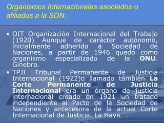 Organismos Internacionales asociados o
afiliados a la SDN:
• OIT Organización Internacional del Trabajo
(1920) Aunque de carácter autónomo,
inicialmente
adherido
a
Sociedad
de
Naciones, a partir de 1946 quedó como
organismo
especializado
de
la
ONU.
Ginebra.
• TPJI Tribunal Permanente de Justicia
Internacional (1922)o llamado también La
Corte
Permanente
de
Justicia
Internacional era un órgano de justicia
internacional creado en 1921 un tratado
independiente al Pacto de la Sociedad de
Naciones y antecesora de la actual Corte
Internacional de Justicia. La Haya.

 