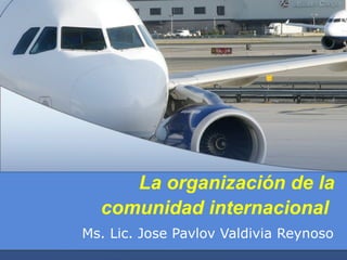 La organización de la
comunidad internacional
Ms. Lic. Jose Pavlov Valdivia Reynoso

 