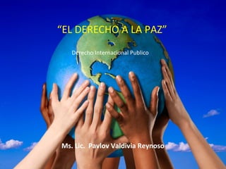 “EL DERECHO A LA PAZ”
Derecho Internacional Publico

Ms. Lic. Pavlov Valdivia Reynoso

 