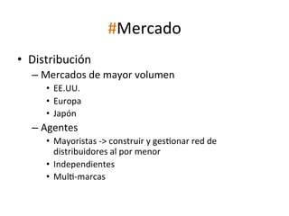 #Mercado	
  
•  Distribución	
  
–  Mercados	
  de	
  mayor	
  volumen	
  
•  EE.UU.	
  
•  Europa	
  
•  Japón	
  

–  Agentes	
  
•  Mayoristas	
  -­‐>	
  construir	
  y	
  ges[onar	
  red	
  de	
  
distribuidores	
  al	
  por	
  menor	
  
•  Independientes	
  
•  Mul[-­‐marcas	
  

	
  

 