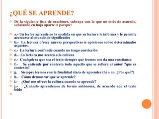 ¿QUÉ SE APRENDE? De la siguiente lista de oraciones, subraya con la que no estés de acuerdo, señalando en hoja aparte el porqué: a .- Un lector aprende en la medida en que su lectura le informa y le permite acercarse al mundo de significados b.-  La lectura ofrece nuevas perspectivas u opiniones sobre determinados aspectos. c.-  La lectura confunde cuando no tengo convicción d.-   La lectura nos acerca a la cultura e.-  Cualquiera que sea el texto siempre que leemos nos da una enseñanza f.-  Se entiende por contexto todo aquello que se refiere al autor ?que es contexto? g.  Siempre leemos con la finalidad clara de aprender (Si o no. ¿Por qué?) h.-  Cómo demostrar que se aprende? i.-  ¿Qué nos ofrece la cultura cuando se aprende?  j.-  ¿Cuándo aprendemos de forma autónoma, de acuerdo con el texto leído 