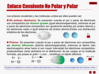 ÍNDICE
Los enlaces covalentes y las moléculas unidas por ellos pueden ser:
 No polares (Apolares): Se presentan cuando el par o pares de electrones
son compartidos por átomos iguales (igual electronegatividad), entonces el par
o pares de electrones compartidos son igualmente atraídos por ambos átomos y
los electrones están a igual distancia de ambos átomos.Existe una distribución
simétrica de los electrones.
H-H
 Polares: Se presentan cuando el par o pares de electrones son compartidos
por átomos diferentes (distinta electronegatividad), entonces el átomo más
electronegativo atrae hacia sí con mayor intensidad los electrones compartidos,
produciéndose cierta asimetría en la distribución de las cargas en la molécula
formada, que posee un polo + y uno -, constituye un dipolo eléctrico.
El grado de polaridad de un enlace covalente está relacionado con la diferencia de electronegatividad de los átomos unidos.
H Cl H Cl
d+ d-
Cl2
HI y H2O
Enlace Covalente No Polar y Polar
 