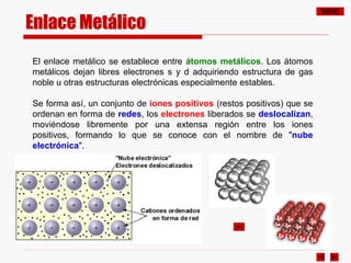 ÍNDICE
Enlace Metálico
El enlace metálico se establece entre átomos metálicos. Los átomos
metálicos dejan libres electrones s y d adquiriendo estructura de gas
noble u otras estructuras electrónicas especialmente estables.
Se forma así, un conjunto de iones positivos (restos positivos) que se
ordenan en forma de redes, los electrones liberados se deslocalizan,
moviéndose libremente por una extensa región entre los iones
positivos, formando lo que se conoce con el nombre de "nube
electrónica".
 