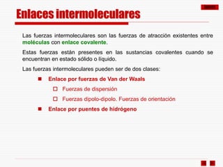 ÍNDICE
Las fuerzas intermoleculares son las fuerzas de atracción existentes entre
moléculas con enlace covalente.
Estas fuerzas están presentes en las sustancias covalentes cuando se
encuentran en estado sólido o líquido.
Las fuerzas intermoleculares pueden ser de dos clases:
 Enlace por fuerzas de Van der Waals
 Fuerzas de dispersión
 Fuerzas dipolo-dipolo. Fuerzas de orientación
 Enlace por puentes de hidrógeno
Enlaces intermoleculares
 