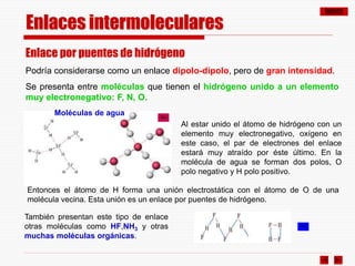 ÍNDICE
Enlaces intermoleculares
Enlace por puentes de hidrógeno
Podría considerarse como un enlace dipolo-dipolo, pero de gran intensidad.
Se presenta entre moléculas que tienen el hidrógeno unido a un elemento
muy electronegativo: F, N, O.
También presentan este tipo de enlace
otras moléculas como HF,NH3 y otras
muchas moléculas orgánicas.
Al estar unido el átomo de hidrógeno con un
elemento muy electronegativo, oxígeno en
este caso, el par de electrones del enlace
estará muy atraído por éste último. En la
molécula de agua se forman dos polos, O
polo negativo y H polo positivo.
Entonces el átomo de H forma una unión electrostática con el átomo de O de una
molécula vecina. Esta unión es un enlace por puentes de hidrógeno.
Moléculas de agua
 
