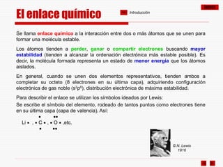 ÍNDICE
El enlace químico
Se llama enlace químico a la interacción entre dos o más átomos que se unen para
formar una molécula estable.
Los átomos tienden a perder, ganar o compartir electrones buscando mayor
estabilidad (tienden a alcanzar la ordenación electrónica más estable posible). Es
decir, la molécula formada representa un estado de menor energía que los átomos
aislados.
En general, cuando se unen dos elementos representativos, tienden ambos a
completar su octeto (8 electrones en su última capa), adquiriendo configuración
electrónica de gas noble (s2p6), distribución electrónica de máxima estabilidad.
Para describir el enlace se utilizan los símbolos ideados por Lewis:
Se escribe el símbolo del elemento, rodeado de tantos puntos como electrones tiene
en su última capa (capa de valencia). Así:
 
Li  ,  C  ,  O  ,etc.
 
G.N. Lewis
1916
Introducción
 