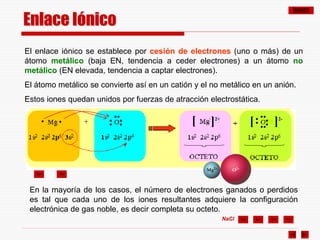 ÍNDICE
NaCl
Enlace Iónico
El enlace iónico se establece por cesión de electrones (uno o más) de un
átomo metálico (baja EN, tendencia a ceder electrones) a un átomo no
metálico (EN elevada, tendencia a captar electrones).
El átomo metálico se convierte así en un catión y el no metálico en un anión.
Estos iones quedan unidos por fuerzas de atracción electrostática.
En la mayoría de los casos, el número de electrones ganados o perdidos
es tal que cada uno de los iones resultantes adquiere la configuración
electrónica de gas noble, es decir completa su octeto.
•
•
••
•
•
•
• ]2-
••
••
•
• •
•
[
[ ]2+
 