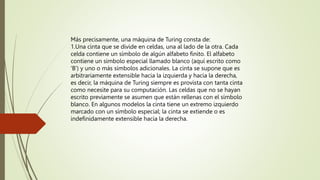 Más precisamente, una máquina de Turing consta de:
1.Una cinta que se divide en celdas, una al lado de la otra. Cada
celda contiene un símbolo de algún alfabeto finito. El alfabeto
contiene un símbolo especial llamado blanco (aquí escrito como
'B') y uno o más símbolos adicionales. La cinta se supone que es
arbitrariamente extensible hacia la izquierda y hacia la derecha,
es decir, la máquina de Turing siempre es provista con tanta cinta
como necesite para su computación. Las celdas que no se hayan
escrito previamente se asumen que están rellenas con el símbolo
blanco. En algunos modelos la cinta tiene un extremo izquierdo
marcado con un símbolo especial; la cinta se extiende o es
indefinidamente extensible hacia la derecha.
 