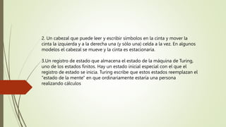 2. Un cabezal que puede leer y escribir símbolos en la cinta y mover la
cinta la izquierda y a la derecha una (y sólo una) celda a la vez. En algunos
modelos el cabezal se mueve y la cinta es estacionaria.
3.Un registro de estado que almacena el estado de la máquina de Turing,
uno de los estados finitos. Hay un estado inicial especial con el que el
registro de estado se inicia. Turing escribe que estos estados reemplazan el
"estado de la mente" en que ordinariamente estaría una persona
realizando cálculos
 