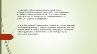 La operación está completamente determinada por un
conjunto finito de instrucciones elementales como "en el estado
42, si el símbolo visto es 0, escribe un 1; Si el símbolo visto es 1,
cambia al estado 17; en el estado 17, si el símbolo visto es 0,
escribe un 1 y cambia al estado 6; etc.".
En el artículo original ("Sobre números computables con una aplicación
alEntscheidungsproblem"), Turing no imagina un mecanismo, sino una
persona ala que él llama la "computadora", quien ejecuta servilmente
estas reglasmecánicas deterministas (o como Turing pone, "de
una manera desganada").
 