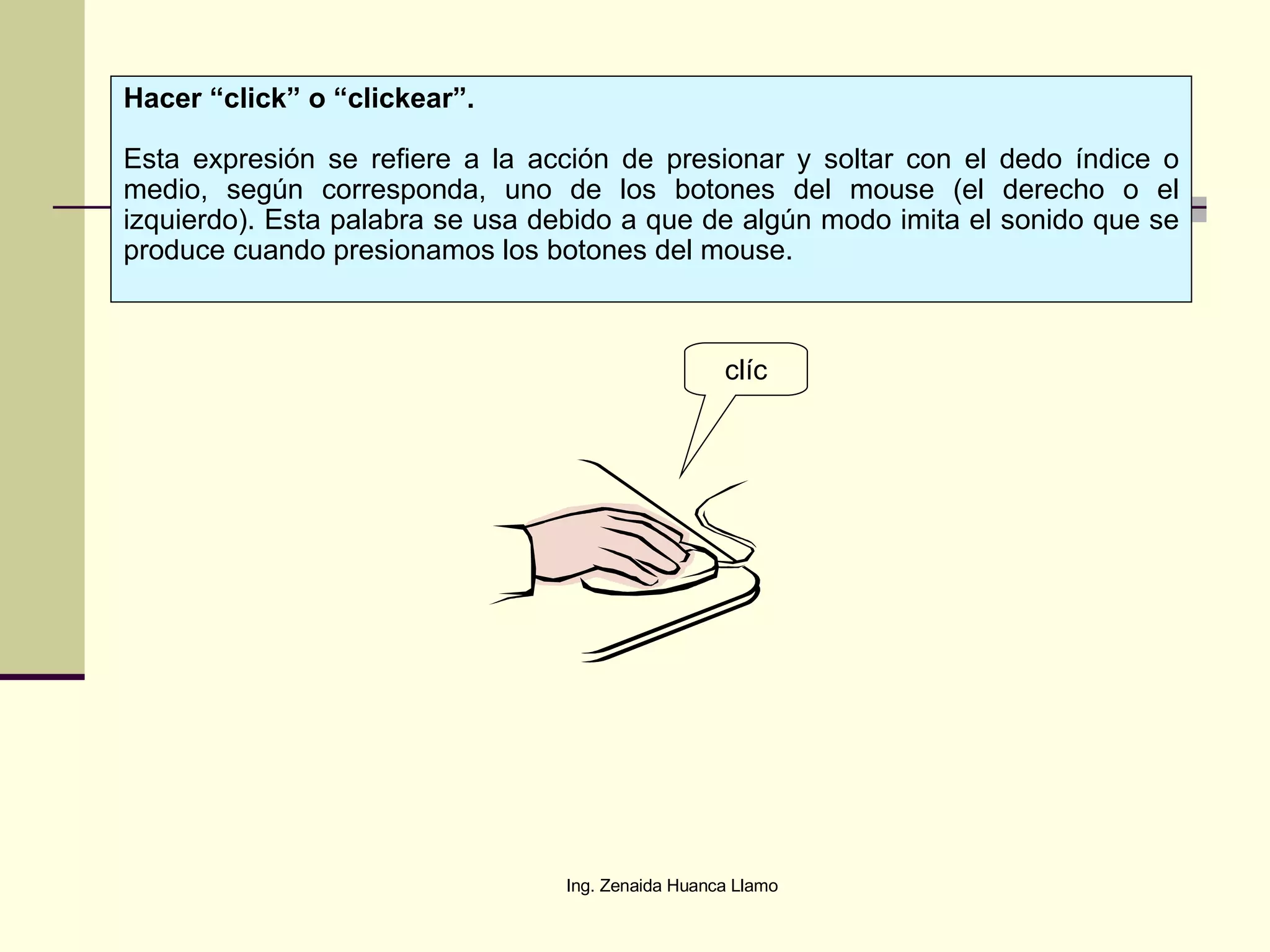 clíc Hacer “click” o “clickear”. Esta expresión se refiere a la acción de presionar y soltar con el dedo índice o medio, según corresponda, uno de los botones del mouse (el derecho o el izquierdo). Esta palabra se usa debido a que de algún modo imita el sonido que se produce cuando presionamos los botones del mouse. 