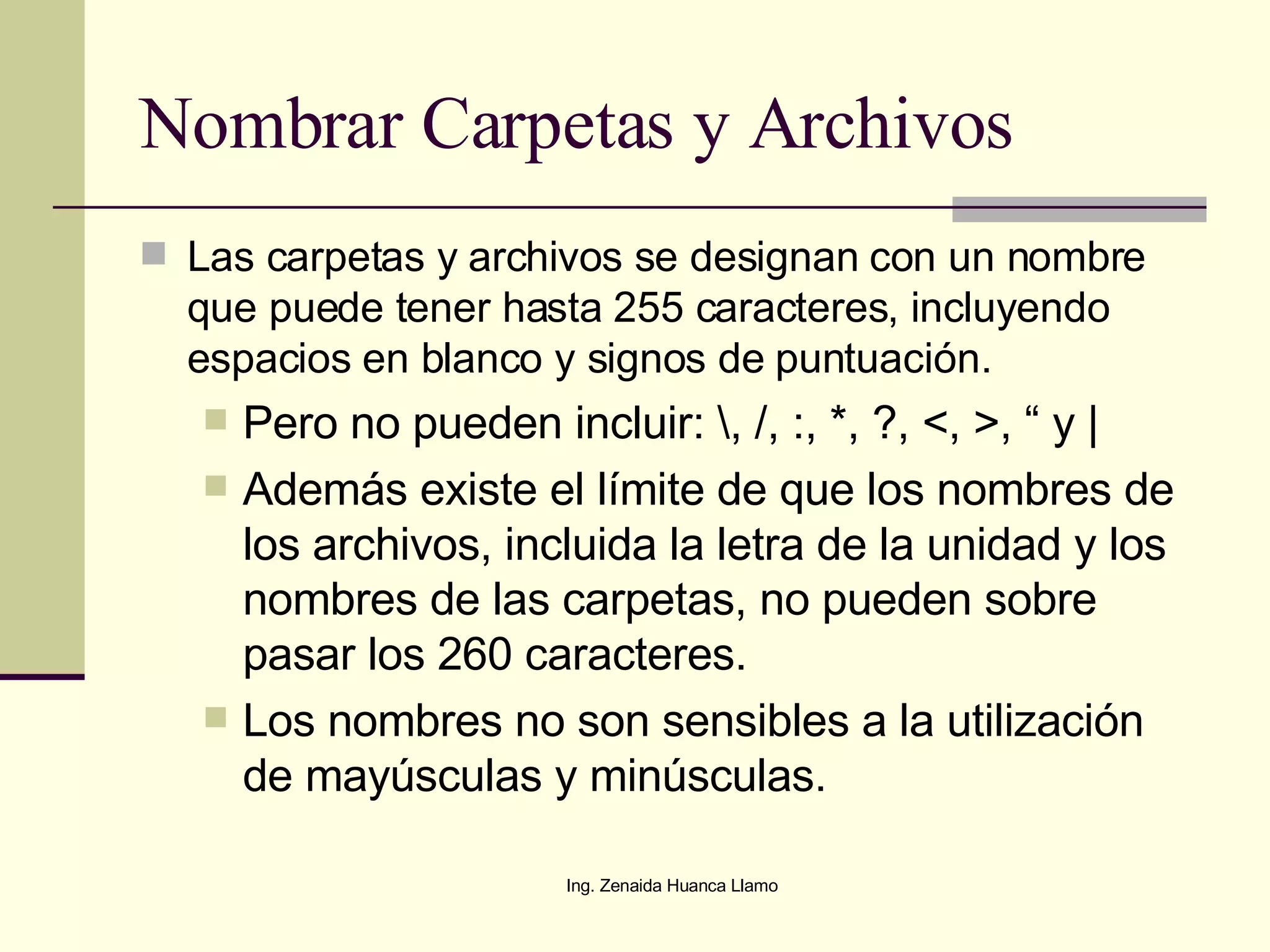 Nombrar Carpetas y Archivos Las carpetas y archivos se designan con un nombre que puede tener hasta 255 caracteres, incluyendo espacios en blanco y signos de puntuación. Pero no pueden incluir: \, /, :, *, ?, <, >, “ y | Además existe el límite de que los nombres de los archivos, incluida la letra de la unidad y los nombres de las carpetas, no pueden sobre pasar los 260 caracteres. Los nombres no son sensibles a la utilización de mayúsculas y minúsculas. 