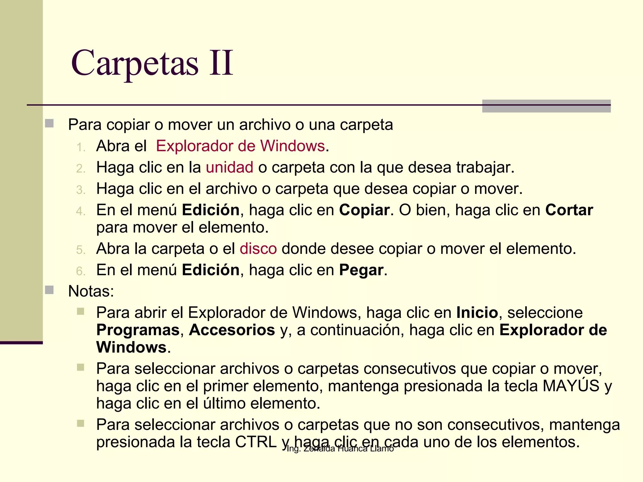 Carpetas II Para copiar o mover un archivo o una carpeta Abra el   Explorador de Windows .  Haga clic en la  unidad  o carpeta con la que desea trabajar.  Haga clic en el archivo o carpeta que desea copiar o mover.  En el menú  Edición , haga clic en  Copiar . O bien, haga clic en  Cortar  para mover el elemento.  Abra la carpeta o el  disco  donde desee copiar o mover el elemento.  En el menú  Edición , haga clic en  Pegar .  Notas: Para abrir el Explorador de Windows, haga clic en  Inicio , seleccione  Programas ,  Accesorios  y, a continuación, haga clic en  Explorador de Windows .  Para seleccionar archivos o carpetas consecutivos que copiar o mover, haga clic en el primer elemento, mantenga presionada la tecla MAYÚS y haga clic en el último elemento.  Para seleccionar archivos o carpetas que no son consecutivos, mantenga presionada la tecla CTRL y haga clic en cada uno de los elementos.  