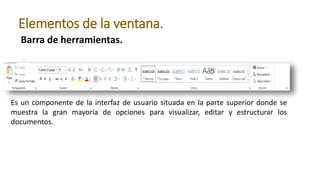 Barra de herramientas.
Elementos de la ventana.
Es un componente de la interfaz de usuario situada en la parte superior donde se
muestra la gran mayoría de opciones para visualizar, editar y estructurar los
documentos.
 