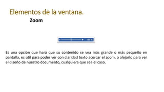 Zoom
Elementos de la ventana.
Es una opción que hará que su contenido se vea más grande o más pequeño en
pantalla, es útil para poder ver con claridad texto acercar el zoom, o alejarlo para ver
el diseño de nuestro documento, cualquiera que sea el caso.
 