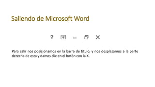 Saliendo de Microsoft Word
Para salir nos posicionamos en la barra de titulo, y nos desplazamos a la parte
derecha de esta y damos clic en el botón con la X.
 