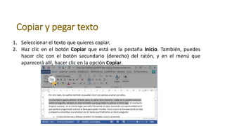 Copiar y pegar texto
1. Seleccionar el texto que quieres copiar.
2. Haz clic en el botón Copiar que está en la pestaña Inicio. También, puedes
hacer clic con el botón secundario (derecho) del ratón, y en el menú que
aparecerá allí, hacer clic en la opción Copiar.
 