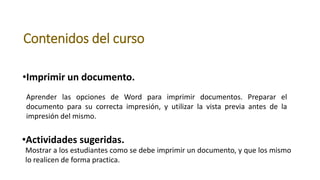 Contenidos del curso
•Imprimir un documento.
Aprender las opciones de Word para imprimir documentos. Preparar el
documento para su correcta impresión, y utilizar la vista previa antes de la
impresión del mismo.
•Actividades sugeridas.
Mostrar a los estudiantes como se debe imprimir un documento, y que los mismo
lo realicen de forma practica.
 