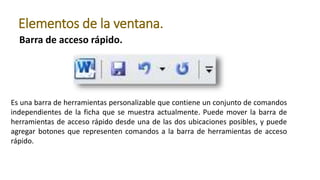 Barra de acceso rápido.
Elementos de la ventana.
Es una barra de herramientas personalizable que contiene un conjunto de comandos
independientes de la ficha que se muestra actualmente. Puede mover la barra de
herramientas de acceso rápido desde una de las dos ubicaciones posibles, y puede
agregar botones que representen comandos a la barra de herramientas de acceso
rápido.
 