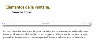 Barra de titulo.
Elementos de la ventana.
Es una barra horizontal en la parte superior de la ventana del ordenador que
muestra el nombre del archivo o el programa abierto en la ventana y que,
generalmente, contiene las opciones para minimizar, maximizar y cerrar la ventana.
 