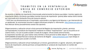 T R A M I T E S E N L A V E N T A N I L L A
U N I C A D E C O M E R C I O E X T E R I O R
- V U C E .
De acuerdo al régimen de importación (mencionado anteriormente) los bienes que deben tramitar registro de
importación (libre) o los bienes que deben tramitar licencia de importación (previa) debe realizar dicho trámite
por intermedio de la Ventanilla Única de Comercio exterior
– VUCE bien sea directamente por el importador, autorizando a una Agencia de Aduanas o por intervención de
un apoderado. Se recomienda consultar la página oficial para ampliar la información. http://www.vuce.gov.co/
Para efectuar dichos procedimientos existen dos opciones:
Diligenciamiento y radicación virtual a título personal del Registro de importación y demás permisos
correspondientes al producto de importación mediante el módulo “Importaciones” que se encuentra en el
sistema VUCE, a la cual se puede acceder a través de la página oficial (citada anteriormente).
Es importante recordar que, para realizar estos trámites a título personal se debe adquirir la firma digital en
CERTICAMARA (Entidad filial de la Cámara de Comercio de Bogotá - www.certicamara.com ) que otorga un
usuario y contraseña para acceder a la VUCE.
Diligenciamiento y radicación virtual realizada por un tercero, generalmente un agente aduanero, del registro o
licencia de importación y demás permisos correspondientes al producto de importación en nombre del
importador.
 