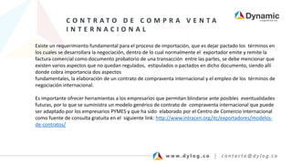 C O N T R A T O D E C O M P R A V E N T A
I N T E R N A C I O N A L
Existe un requerimiento fundamental para el proceso de importación, que es dejar pactado los términos en
los cuales se desarrollara la negociación, dentro de lo cual normalmente el exportador emite y remite la
factura comercial como documento probatorio de una transacción entre las partes, se debe mencionar que
existen varios aspectos que no quedan regulados, estipulados o pactados en dicho documento, siendo allí
donde cobra importancia dos aspectos
fundamentales, la elaboración de un contrato de compraventa internacional y el empleo de los términos de
negociación internacional.
Es importante ofrecer herramientas a los empresarios que permitan blindarse ante posibles eventualidades
futuras, por lo que se suministra un modelo genérico de contrato de compraventa internacional que puede
ser adaptado por los empresarios PYMES y que ha sido elaborado por el Centro de Comercio Internacional
como fuente de consulta gratuita en el siguiente link: http://www.intracen.org/itc/exportadores/modelos-
de-contratos/
 
