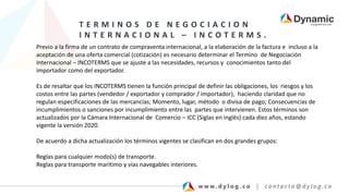 T E R M I N O S D E N E G O C I A C I O N
I N T E R N A C I O N A L – I N C O T E R M S .
Previo a la firma de un contrato de compraventa internacional, a la elaboración de la factura e incluso a la
aceptación de una oferta comercial (cotización) es necesario determinar el Termino de Negociación
Internacional – INCOTERMS que se ajuste a las necesidades, recursos y conocimientos tanto del
importador como del exportador.
Es de resaltar que los INCOTERMS tienen la función principal de definir las obligaciones, los riesgos y los
costos entre las partes (vendedor / exportador y comprador / importador), haciendo claridad que no
regulan especificaciones de las mercancías; Momento, lugar, método o divisa de pago; Consecuencias de
incumplimientos o sanciones por incumplimiento entre las partes que intervienen. Estos términos son
actualizados por la Cámara Internacional de Comercio – ICC (Siglas en inglés) cada diez años, estando
vigente la versión 2020.
De acuerdo a dicha actualización los términos vigentes se clasifican en dos grandes grupos:
Reglas para cualquier modo(s) de transporte.
Reglas para transporte marítimo y vías navegables interiores.
 
